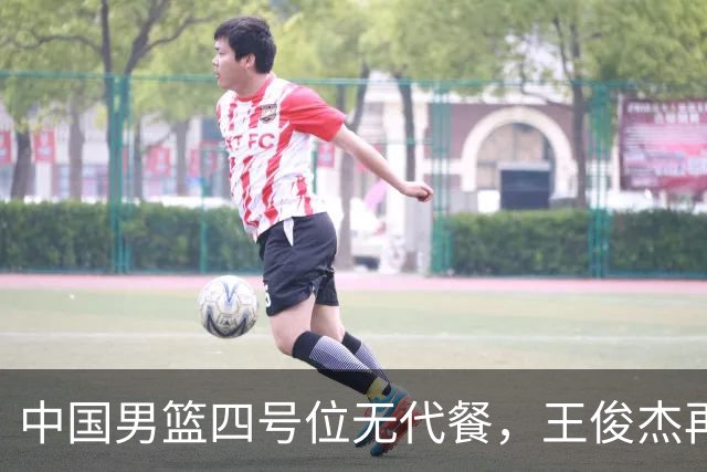 中国男篮四号位无代餐，王俊杰再度引发热议，看看媒体专家怎么说